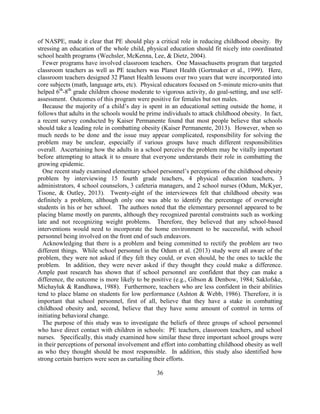 36 
of NASPE, made it clear that PE should play a critical role in reducing childhood obesity. By stressing an education of the whole child, physical education should fit nicely into coordinated school health programs (Wechsler, McKenna, Lee, & Dietz, 2004). 
Fewer programs have involved classroom teachers. One Massachusetts program that targeted classroom teachers as well as PE teachers was Planet Health (Gortmaker et al., 1999). Here, classroom teachers designed 32 Planet Health lessons over two years that were incorporated into core subjects (math, language arts, etc). Physical educators focused on 5-minute micro-units that helped 6th-8th grade children choose moderate to vigorous activity, do goal-setting, and use self- assessment. Outcomes of this program were positive for females but not males. 
Because the majority of a child’s day is spent in an educational setting outside the home, it follows that adults in the schools would be prime individuals to attack childhood obesity. In fact, a recent survey conducted by Kaiser Permanente found that most people believe that schools should take a leading role in combatting obesity (Kaiser Permanente, 2013). However, when so much needs to be done and the issue may appear complicated, responsibility for solving the problem may be unclear, especially if various groups have much different responsibilities overall. Ascertaining how the adults in a school perceive the problem may be vitally important before attempting to attack it to ensure that everyone understands their role in combatting the growing epidemic. 
One recent study examined elementary school personnel’s perceptions of the childhood obesity problem by interviewing 15 fourth grade teachers, 4 physical education teachers, 3 administrators, 4 school counselors, 3 cafeteria managers, and 2 school nurses (Odum, McKyer, Tisone, & Outley, 2013). Twenty-eight of the interviewees felt that childhood obesity was definitely a problem, although only one was able to identify the percentage of overweight students in his or her school. The authors noted that the elementary personnel appeared to be placing blame mostly on parents, although they recognized parental constraints such as working late and not recognizing weight problems. Therefore, they believed that any school-based interventions would need to incorporate the home environment to be successful, with school personnel being involved on the front end of such endeavors. 
Acknowledging that there is a problem and being committed to rectify the problem are two different things. While school personnel in the Odum et al. (2013) study were all aware of the problem, they were not asked if they felt they could, or even should, be the ones to tackle the problem. In addition, they were never asked if they thought they could make a difference. Ample past research has shown that if school personnel are confident that they can make a difference, the outcome is more likely to be positive (e.g., Gibson & Denbow, 1984; Saklofske, Michayluk & Randhawa, 1988). Furthermore, teachers who are less confident in their abilities tend to place blame on students for low performance (Ashton & Webb, 1986). Therefore, it is important that school personnel, first of all, believe that they have a stake in combatting childhood obesity and, second, believe that they have some amount of control in terms of initiating behavioral change. 
The purpose of this study was to investigate the beliefs of three groups of school personnel who have direct contact with children in schools: PE teachers, classroom teachers, and school nurses. Specifically, this study examined how similar these three important school groups were in their perceptions of personal involvement and effort into combatting childhood obesity as well as who they thought should be most responsible. In addition, this study also identified how strong certain barriers were seen as curtailing their efforts. 
 