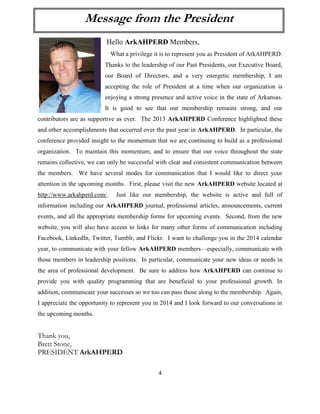 4 
Hello ArkAHPERD Members, 
What a privilege it is to represent you as President of ArkAHPERD. Thanks to the leadership of our Past Presidents, our Executive Board, our Board of Directors, and a very energetic membership, I am accepting the role of President at a time when our organization is enjoying a strong presence and active voice in the state of Arkansas. It is good to see that our membership remains strong, and our contributors are as supportive as ever. The 2013 ArkAHPERD Conference highlighted these and other accomplishments that occurred over the past year in ArkAHPERD. In particular, the conference provided insight to the momentum that we are continuing to build as a professional organization. To maintain this momentum, and to ensure that our voice throughout the state remains collective, we can only be successful with clear and consistent communication between the members. We have several modes for communication that I would like to direct your attention in the upcoming months. First, please visit the new ArkAHPERD website located at http://www.arkahperd.com/. Just like our membership, the website is active and full of information including our ArkAHPERD journal, professional articles, announcements, current events, and all the appropriate membership forms for upcoming events. Second, from the new website, you will also have access to links for many other forms of communication including Facebook, LinkedIn, Twitter, Tumblr, and Flickr. I want to challenge you in the 2014 calendar year, to communicate with your fellow ArkAHPERD members—especially, communicate with those members in leadership positions. In particular, communicate your new ideas or needs in the area of professional development. Be sure to address how ArkAHPERD can continue to provide you with quality programming that are beneficial to your professional growth. In addition, communicate your successes so we too can pass those along to the membership. Again, I appreciate the opportunity to represent you in 2014 and I look forward to our conversations in the upcoming months. 
Thank you, 
Brett Stone, 
PRESIDENT ArkAHPERD 
Message from the President  
