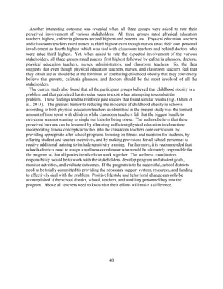 40 
Another interesting outcome was revealed when all three groups were asked to rate their perceived involvement of various stakeholders. All three groups rated physical education teachers highest, cafeteria planners second highest and parents last. Physical education teachers and classroom teachers rated nurses as third highest even though nurses rated their own personal involvement as fourth highest which was tied with classroom teachers and behind doctors who were rated third highest. Yet, when asked to rate the expected involvement of the various stakeholders, all three groups rated parents first highest followed by cafeteria planners, doctors, physical education teachers, nurses, administrators, and classroom teachers. So, the data suggests that even though physical education teachers, nurses, and classroom teachers feel that they either are or should be at the forefront of combating childhood obesity that they conversely believe that parents, cafeteria planners, and doctors should be the most involved of all the stakeholders. 
The current study also found that all the participant groups believed that childhood obesity is a problem and that perceived barriers due seem to exist when attempting to combat the problem. These findings tend to reinforce past studies that found similar results (e.g., Odum et al., 2013). The greatest barrier to reducing the incidence of childhood obesity in schools according to both physical education teachers as identified in the present study was the limited amount of time spent with children while classroom teachers felt that the biggest hurdle to overcome was not wanting to single out kids for being obese. The authors believe that these perceived barriers can be lessened by allocating sufficient physical education in-class time, incorporating fitness concepts/activities into the classroom teachers core curriculum, by providing appropriate after school programs focusing on fitness and nutrition for students, by offering student and teacher incentives, and by making provisions for all school personnel to receive additional training to include sensitivity training. Furthermore, it is recommended that schools districts need to assign a wellness coordinator who would be ultimately responsible for the program so that all parties involved can work together. The wellness coordinators responsibility would be to work with the stakeholders, develop program and student goals, monitor activities, and evaluate outcomes. If the program is to be successful, school districts need to be totally committed to providing the necessary support system, resources, and funding to effectively deal with the problem. Positive lifestyle and behavioral change can only be accomplished if the school district, school, teachers, and auxiliary personnel buy into the program. Above all teachers need to know that their efforts will make a difference. 
 