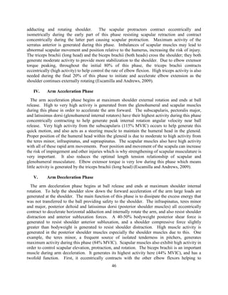 46 
adducting and rotating shoulder. The scapular protractors contract eccentrically and isometrically during the early part of this phase resisting scapular retraction and contract concentrically during the latter part causing scapular protraction. Maximum activity of the serratus anterior is generated during this phase. Imbalances of scapular muscles may lead to abnormal scapular movement and position relative to the humerus, increasing the risk of injury. The triceps brachii (long head) and the biceps brachii (both heads) cross the shoulder; they both generate moderate activity to provide more stabilization to the shoulder. Due to elbow extensor torque peaking, throughout the initial 80% of this phase, the triceps brachii contracts eccentrically (high activity) to help control the rate of elbow flexion. High triceps activity is also needed during the final 20% of this phase to initiate and accelerate elbow extension as the shoulder continues externally rotating (Escamilla and Andrews, 2009). 
IV. Arm Acceleration Phase 
The arm acceleration phase begins at maximum shoulder external rotation and ends at ball release. High to very high activity is generated from the glenohumeral and scapular muscles during this phase in order to accelerate the arm forward. The subscapularis, pectoralis major, and latissimus dorsi (glenohumeral internal rotators) have their highest activity during this phase concentrically contracting to help generate peak internal rotation angular velocity near ball release. Very high activity from the subscapularis (115% MVIC) occurs to help generate this quick motion, and also acts as a steering muscle to maintain the humeral head in the glenoid. Proper position of the humeral head within the glenoid is due to moderate to high activity from the teres minor, infraspinatus, and supraspinatus. The scapular muscles also have high activity with all of these rapid arm movements. Poor position and movement of the scapula can increase the risk of impingement and other injuries which is why strengthening of scapular musculature is very important. It also reduces the optimal length tension relationship of scapular and glenohumeral musculature. Elbow extensor torque is very low during this phase which means little activity is generated by the triceps brachii (long head) (Escamilla and Andrews, 2009). 
V. Arm Deceleration Phase 
The arm deceleration phase begins at ball release and ends at maximum shoulder internal rotation. To help the shoulder slow down the forward acceleration of the arm large loads are generated at the shoulder. The main function of this phase is to dissipate the excess energy that was not transferred to the ball providing safety to the shoulder. The infraspinatus, teres minor and major, posterior deltoid and latissimus dorsi (posterior shoulder muscles) all eccentrically contract to decelerate horizontal adduction and internally rotate the arm, and also resist shoulder distraction and anterior subluxation forces. A 40-50% bodyweight posterior shear force is generated to resist shoulder anterior subluxation, and a shoulder compressive force slightly greater than bodyweight is generated to resist shoulder distraction. High muscle activity is generated in the posterior shoulder muscles especially the shoulder muscles due to this. One example, the teres minor, a frequent source of isolated tenderness in pitchers, generates maximum activity during this phase (84% MVIC). Scapular muscles also exhibit high activity in order to control scapular elevation, protraction, and rotation. The biceps brachii is an important muscle during arm deceleration. It generates its highest activity here (44% MVIC), and has a twofold function. First, it eccentrically contracts with the other elbow flexors helping to  