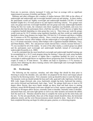 49 
From pre- to post-test, velocity increased 11 miles per hour on average with no significant improvement in accuracy (Litwhiler and Hamm, 1973). 
DeRenne and other colleagues did a number of studies between 1982-1988 on the effects of underweight and underweight and overweight baseball warm-up and training. In these studies, the participants would use slightly overweight and underweight baseballs (±0-20% of normal baseball weight) for a 10 week period to try and improve throwing velocity. Two groups were used, one group used only overweight baseballs and one group used only underweight baseballs During the first two weeks, the volunteers only threw regulation size baseballs, and every two week period after that the participants threw a ball that was either ±0.25% heavier or lighter than a regulation baseball depending on what group they were in. Three times per week the groups would warm-up for 10-15 minutes using regulation baseballs, and then would use underweight baseballs to throw long distance (no longer than 150 feet) for 5-10 minutes and throw a bullpen for 15 minutes at 50-75% maximum velocity. Once a week the groups would perform a 10-15 minute maximum velocity effort bullpen with the underweight or overweight baseball followed by a 1-10 minute maximum velocity effort bullpen with a regulation baseball (DeRenne, Tracy, and Dunn-Rankin, 1985). Pre- and post-test results showed that a velocity increase between 3- 7% was recorded for all of the studies. In some of the other studies, a control group was added and the participants used overweight and underweight baseballs instead of overweight or underweight (Escamilla et al., 2000). 
It can be concluded that the most beneficial overweight and underweight baseball training can be accomplished in a 10-12 week program doing the training 3 times per week using baseballs that are ±0-20% (4-6 oz) heavier or lighter than a regulation baseball for twice as many overweight or underweight throws as regulation throws progressing from 54 total throws the first couple of weeks to 78 total throws. An athlete can hope to experience a 3-7% increase in velocity from following the above training criteria with underweight and overweight baseballs (Escamilla et al., 2000). 
III. Pre-throwing 
The following are the exercises, stretches, and other things that should be done prior to throwing to ensure the shoulder, arm, and elbow are prepared for the forces and torques placed on them by the throwing motion. First a dynamic warm-up should be done to warm the body up. The dynamic warm-up should include the knee pull walk, quad pull walk, high knees, butt kicks, RDL walk, lunges (forward, side, cross, backward), straight leg kicks, backward hip rotation, arm circles (forward and backward), back claps, “serra” the sponge (hold arms at waist at 90 degree elbow flexion, then move hands straight up above head and back down to starting position), retract-90-90-90-punch (with arms straight out in front: squeeze scapula together, pull arms back to 90 degree elbow flexion, externally rotate at shoulder, internally rotate at shoulder, and punch back out), and some light sprints as well as any other dynamic movements the athlete feels the need to do. Stretches should be done to complete the warm-up for the entire body and the arm. For the arm specifically, three sets of the sleeper stretch should be done, the horizontal adduction stretch, and the wrist flexion/extension stretch should be done. Once all of this has been completed throwing can begin for either pre-game, practice, or a throwing program. 
 