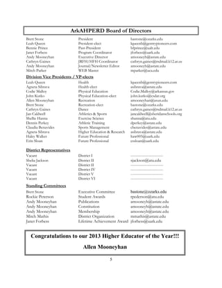 5 
ArkAHPERD Board of Directors 
Brett Stone President bastone@ozarks.edu 
Leah Queen President-elect lqueenb@gentrypioneers.com 
Bennie Prince Past-President bfprince@ualr.edu 
Janet Forbess Program Coordinator jforbess@uark.edu 
Andy Mooneyhan Executive Director amooneyh@astate.edu 
Cathryn Gaines JRFH/HFH Coordinator cathryn.gaines@rsdmail.k12.ar.us 
Andy Mooneyhan Journal/Newsletter Editor amooneyh@astate.edu 
Mitch Parker WEB Master mparker@uca.edu 
Division Vice Presidents / VP-elects 
Leah Queen Health lqueenb@gentrypioneers.com 
Agneta Sibrava Health-elect asibrava@astate.edu 
Codie Malloy Physical Education Codie.Malloy@arkansas.gov John Kutko Physical Education-elect john.kutko@csdar.org 
Allen Mooneyhan Recreation amooneyhan@asun.edu 
Brett Stone Recreation-elect bastone@ozarks.edu 
Cathryn Gaines Dance cathryn.gaines@rsdmail.k12.ar.us 
Jan Caldwell Athletics & Sports jancaldwell@sheridanschools.org 
Shellie Hanna Exercise Science shanna@atu.edu 
Dennis Perkey Athletic Training dperkey@astate.edu 
Claudia Benavides Sports Management cbenavides@astate.edu 
Agneta Sibrava Higher Education & Research asibrava@astate.edu Haley Walker Future Professional haw005@uark.edu 
Erin Sloan Future Professional essloan@uark.edu 
District Representatives 
Vacant District I -------------------------- 
Shelia Jackson District II sjackson@atu.edu 
Vacant District II -------------------------- 
Vacant District IV -------------------------- 
Vacant District V -------------------------- 
Vacant District VI -------------------------- 
Standing Committees 
Brett Stone Executive Committee bastone@ozarks.edu 
Rockie Peterson Student Awards rpederson@atu.edu 
Andy Mooneyhan Publications amooneyh@astate.edu 
Andy Mooneyhan Constitution amooneyh@astate.edu 
Andy Mooneyhan Membership amooneyh@astate.edu 
Mitch Mathis District Organization mmathis@astate.edu 
Janet Forbess Lifetime Achievement Award jforbess@uark.edu 
A Peer Reviewed Article 
Congratulations to our 2013 Higher Educator of the Year!!! 
Allen Mooneyhan 
 