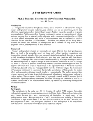 52 
A Peer Reviewed Article 
PETE Students’ Perceptions of Professional Preparation 
Lance G. Bryant 
Introduction 
At colleges and universities throughout America, it’s no revelation to educators that many of today’s undergraduate students study less, pay attention less, are less disciplined, or put little effort into preparing themselves for their future careers. Yet they expect the rewards to be greater upon graduation. While postmodern America continues to nurture new generations of college students, teaching them to approach higher education with a consumerist mindset (Sacks, 1996), can these global assumptions and labels of self-entitlement also be attributed to physical education teacher education (PETE) students? Therefore, the purpose of this study was to examine the beliefs and attitudes of undergraduate PETE students as they relate to their programs, courses, and expectations of their instructors. 
Framework 
Today’s undergraduate students are seemingly not much different from their predecessors. They can tend to be somewhat rowdy at times, naïve about learning expectations, and irrepressible with their attitudes. However, many still desire limits and seek direction as it relates to their knowledge development. While educators have long been concerned with these issues, Peter Sacks (1996) might have best addressed these issues first by offering a stunning account of his personal experience at a typical college in his book entitled, Generation X Goes to College. He points to a decline in personal responsibility and the “consumer-oriented approach” that has engulfed education at all levels as major factors in the rapid destruction of American education. Greenberger, Lessard, Chen, and Farruggia (2008) were the first to investigate the phenomenon of “academic entitlement “, a construct that includes expectations of high grades for modest effort and demanding attitudes towards teachers, systematically. The authors reported that evidence suggests an increase in entitled attitudes and behaviors of undergraduate students in college settings. There remains a limited body of systematic research on PETE students’ beliefs and attitudes regarding academic entitlement. Therefore, this study was conducted in an effort to expound on the work of the aforementioned authors, by specifically addressing undergraduate students in our field. 
Method 
Participants 
The participants in the study were 84 (44 females, 40 males) PETE students from eight colleges/universities from the mid-south region of the United States. These colleges/universities were chosen because they were representative of institutions in which many of our undergraduates attend. The age range was 17 to 25 years and the vast majority of them came from middle to high income homes. 8.3% were African American, 86.9% were Caucasian, and 4.8% responded as other. The participants consented to their participation in the study in line with the author’s institutional review board policy on human subjects. 
 