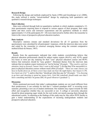 53 
Research Design 
Following the design and methods employed by Sacks (1996) and Greenberger et al. (2008), this study utilized a similar “mixed-method” design by employing both quantitative and qualitative research design techniques. 
Data Collection 
Data were collected through both (a) quantitative methods in which students completed a 15- item questionnaire requiring them to respond to various aspects of their program, their study habits and their course and instructor expectations and (b) qualitative methods in which approximately 1/3 of the participants (N = 28) were interviewed to further allow the researcher to listen to the voices of prospective physical education teachers. 
Data Analysis 
Descriptive statistics (means and standard deviations) for all 15 questions from the questionnaire were calculated for all participants’ responses, while the interview data were sorted and coded by the researcher to construct emerging themes using the constant comparative method (Glaser & Strauss, 1967). 
Results 
Results from the questionnaire indicated that while students overwhelming believe that physical education professionals should be subject matter experts (96.4%), only 42.9% spend two hours or more per day studying for their “core” physical education courses and 80.9% believe that instructors should be “easy graders”. Dominant themes from the interview data indicate that (a) students expect instructors to “not be boring” [Example: “They need to catch my attention, keep us focused, I mean I don’t want to fall asleep”], (b) that they’ll be successful (i.e. pass) in physical education courses without much effort [Example: “There are some classes you have to buckle down on, if I have a test I may study one hour the night before, but I mean it’s PE, how hard can it be?”], and (c) that they “should get what they pay for” [Example: “I’m choosing to go here and choosing to spend my money here, I feel like somebody should make sure that I know something and that I’m gonna (SIC) be good whenever I graduate”]. 
Discussion 
While mentioned previously that today’s undergraduate students are not much different from their predecessors, it can certainly be said that a “cultural paradigm shift” is occurring every semester, presenting a new era of student entitlement. Our students may expect rewards for little effort and recognition whether they are successful or not. A college or university education should be about preparing eager minds for the real world, not merely passing them through the educational system. As alarming as the findings of this study may be, they allow PETE faculty to gain a better understanding of the expectations of incoming undergraduate students and prospective physical educators. 
 