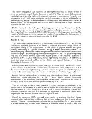 56 
The practice of yoga has been successful for reducing the immediate and chronic effects of stress and enhancing overall health (Emerson, et al, 2009). There are many definitions and branded phrases to describe the form of therapeutic yoga used to treat patients. Typically, yoga interventions involve still, seated meditation, physical movements of varying difficulty levels, and instructional seminars on individual peace, spirituality, and stress management. (Romas & Sharma, 2010). Yoga offers physical and emotional benefits that may assist in the prevention and treatment of serious illness. 
Health educators face the challenge of designing programs to reduce chronic stress, thereby lowering incidences and complications from chronic diseases. Program planners turn to behavior theory, specifically the Health Belief Model (HBM) to assist in effective program planning. The purpose of this literature review is to present the benefits of yoga and describe the integration of yoga practice into stress management programs using the HBM. 
Benefits of Yoga 
Yoga interventions have been useful for people with stress-related illnesses. A 2007 study by Granath and Ingvarsson published in the Journal of Cognitive Behavioral Therapy charted the self-reported quality of life improvements in two groups of physical healthy participants currently participating in Cognitive Behavioral Therapy (CBT) for stress-related anxiety. The intervention group continued the therapy and participated in an intervention based on meditation and physical yoga. The control group continued their regimen of CBT. The group incorporating yoga into their routine reported significantly higher quality of life indicators (Granath & Ingvarsson, 2007). A 2007 study among nurses experiencing stress-related job performance found that yoga improved problem solving abilities and general feelings of well-being (Raingruber & Robinson, 2007). 
Chronic pain has been successfully treated with yoga in several studies. The Clinical Journal of Pain followed interventions of a complementary and alternative nature, and published in 2011 the latest results from a long-term study. Veterans with non-malignant pain undertaking a yoga practice and meditation course reported reduced severity of their pain (Smeeding et al, 2011). 
Immune function has been shown to improve with yoga-based intervention. A study among college-aged females practicing Tai Chi for 12 weeks showed immune functionality improvements at the middle and study completion testing points. Published in the Journal of Biology of Sport, results were statistically significant (Wang, et al, 2011). 
Yoga has been used as part of cancer treatment. A proven contributor to deficiencies of the immune system that allow cancer to flourish is stress, making stress reduction vital in preventing and treating cancer. Stress management stress is vital to immune functioning. Consistently- elevated cortisol levels contribute to inflammation and suppression of the immune system, which may keep the body’s natural defenses from attacking cancer cells. 
Granath & Ingvarsson (2007) compared yoga practice to cognitive behavioral therapy treatment, where patients learn to identify their stressors and process them in more relaxed manners. This study compared the psychological and physiological benefits of a yoga program to a stress management program based on cognitive behavioral therapy principles. The yoga  