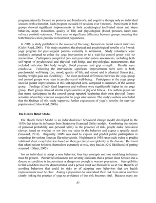 57 
program primarily focused on postures and breathwork, and cognitive therapy only on individual sessions with a therapist. Each program included 10 sessions over 4 months. Participants in both groups showed significant improvements in both psychological (self-rated stress and stress behavior, anger, exhaustion, quality of life) and physiological (blood pressure, heart rate, salivary cortisol) outcomes. There was no significant difference between groups, meaning that both therapies show promise in treatment populations. 
In 2006, a study published in the Journal of Oncology focused on breast cancer survivors (Culos-Reed, 2006). This study examined the physical and psychological benefits of a 7-week yoga program for post-surgical patients currently in remission. Study volunteers were randomly assigned to either the yoga intervention or to a wait-list control group with no intervention. Participants completed pre- and post-intervention assessments, including both self-report of psychosocial and physical well-being, and physiological measurements that included indicators like body weight, blood pressure, and grip strength. Results were conclusive. Following the intervention, significant improvements were seen in both psychosocial well-being (i.e., mood, quality of life, and stress) and in physical fitness (i.e., healthy weight gain and flexibility). The most profound differences between the yoga group and control groups were seen in psycho-social well-being. Participants in the yoga group showed greater improvements in this self-reported area, compared to members of the control group. Feelings of individual happiness and wellness were significantly higher in the yoga group. Both groups showed similar improvements in physical fitness. The authors point out that many participants in the control group reported beginning their own physical fitness activities when they were not assigned to the yoga intervention. The study’s authors concluded that the findings of this study supported further explanation of yoga’s benefits for survivor populations (Culos-Reed, 2006). 
The Health Belief Model 
The Health Belief Model is an individual-level behavioral change model developed in the 1950s that takes its influence from Subjective Expected Utility models. Combining the notions of personal probability and personal utility in the presence of risk, people make behavioral choices based on whether or not they see value to the behavior and expect a specific result (Seaward, 2010). Originally, HBM was used to explain and predict public participation in screenings for serious illnesses like tuberculosis. Hochbaum in 1958 ran a study trying to predict volitional chest x-ray behaviors based on their perceived susceptibility to the disease. He found that when patient believed themselves extremely at risk, they had an 82% likelihood of getting screened (Glanz, 2005). 
For an individual to adopt a new behavior, four key concepts and one modifying influence must be present. Perceived seriousness (or severity) indicates that a person must believe that a disease or condition is inconvenient or dangerous enough to warrant precaution. Susceptibility to that condition must be demonstrated, and a person must see themselves as at risk. Benefits of avoiding behaviors that could be risky or of adopting new behaviors that are health improvements must be clear. Asking a population to understand their risk from stress and then clearly linking the practice of yoga to avoidance of that risk becomes vital. Because many are  
