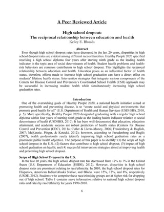 6 
A Peer Reviewed Article 
High school dropout: The reciprocal relationship between education and health 
Kelley E. Rhoads 
Abstract 
Even though high school dropout rates have decreased in the last 20 years, disparities in high school dropout rates are evident among different races/ethnicities. Healthy People 2020 specified receiving a high school diploma four years after starting ninth grade as the leading health indicator in the topic area of social determinants of health. Student health problems and health- risk behaviors are common contributors to high school dropout. This highlights the reciprocal relationship between education and health. Education poses as an influential factor of health status, therefore, efforts made to increase high school graduation can have a direct effect on students’ lifetime health status. Intervention strategies that integrate various components of the Centers for Disease Control and Prevention’s Coordinated School Health (CSH) approach may be successful in increasing student health while simultaneously increasing high school graduation rates. 
Introduction 
One of the overarching goals of Healthy People 2020, a national health initiative aimed at promoting health and preventing disease, is to “create social and physical environments that promote good health for all” (U.S. Department of Health and Human Services (USDHHS), 2010, p. 5). More specifically, Healthy People 2020 designated graduating with a regular high school diploma within four years of starting ninth grade as the leading health indicator relative to social determinants of health (USDHHS, 2010). It has been well documented that education, education attainment, and academic success are robust predictors of health status (Centers for Disease Control and Prevention (CDC), 2011a; Cutler & Lleras-Muney, 2006; Freudenberg & Ruglish, 2007; McKenzie, Pinger, & Kotecki, 2012); however, according to Freudenberg and Ruglis (2007), health professionals rarely identify improving high school graduation rates as a prominent public health objective. The purpose of this paper is to identify: (1) the scope of high school dropout in the U.S.; (2) factors that contribute to high school dropout; (3) impact of high school graduation on health; and (4) successful intervention strategies aimed at improving health and preventing high school dropout. 
Scope of High School Dropout in the U.S. 
In the last 20 years, the high school dropout rate has decreased from 12% to 7% in the United States (U.S. Department of Education (USDE), 2012). However, disparities in high school dropout rates are prominent relating to race/ethnicity. In 2010, the high school dropout rates for Hispanics, American Indian/Alaska Native, and Blacks were 15%, 12%, and 8%, respectively (USDE, 2012). Students who comprise these race/ethnicity groups are at higher risk for dropping out of high school. Table 1 contains more information relative to national high school dropout rates and rates by race/ethnicity for years 1990-2010. 
 