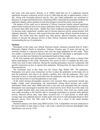 62 
and varies with each person. Bravata, et al. (2007) stated that use of a pedometer showed significant increases in physical activity of up to 2,000 steps per day or approximately a mile a day. Along with increasing physical activity, they also stated pedometers are associated to decreases in weight and blood pressure. Schnirring (2001) stated that the immediate feedback the pedometer displays allows patients to track their progress toward their daily exercise goals. 
The purpose of this study was to determine if African American females showed significant improvement in physical activity by using a pedometer along with recommendations of activities to increase their daily step counts. Studies have been conducted using pedometers as a way to (1) decrease body composition variables and (2) increase physical activity among females with sedentary lifestyles. However, little research has been done using African American females as subjects. The results from this research may help doctors, physical therapist, and personal trainers to increase the physical activity in their African American female clients by simply recommending the use of a pedometer. 
Methods 
Participants in this study were African American female volunteers recruited from St. John’s Missionary Baptist Church in Jonesboro, Arkansas. Females ages 18 years old and up, not currently enrolled in a physical activity class were the target population for this study. There was neither a minimum level of physical activity required for individuals to participate in this study, nor was there any limitation for participation based on body weight. 
At the first meeting each participant was required to read, sign, and return a consent form before participating in this study. Instructions were given on how to complete the daily logs, which were used in data collection. During the meeting participants received a pedometer and specific instructions on how to operate their pedometer. Meeting times for data collection were discussed and set. 
The instrument used in this study was the Yamax Digi Walker SW- 701 pedometer. Participants were given exact instructions on how to place the pedometer on the body, how to read the pedometer, and what to do should a problem arise with the pedometer. They were instructed on how to read and record data from the pedometer onto their daily log sheet. They were also shown how to reset the pedometer to zero steps. 
At the initial meeting demographic measures were assessed. These assessments include age, height, weight, waist measurement, hip measurement, resting blood pressure and contact information. Body mass index (BMI) and waist to hip ratio were calculated after the meeting. Participants were encouraged to maintain their current activity level. Week one of the study was used to gather baseline daily step counts per-minute of activity. After week one, weekly goals were made according to the baseline data to encourage participants to increase daily physical activity. Physical activity data, steps taken, occurred over a 4 week period, in which daily average steps were gathered and new weekly goals were given to each participant based on their physical activity level. The fifth week of the study was a retest of the initial baseline measurements. 
Statistical analyses were done using SPSS (version 17.0). A dependant t-test was conducted on the mean number of steps taken in week 1 and week 5 and the pre and post demographic data. Significance was set at p  0.05. 
 