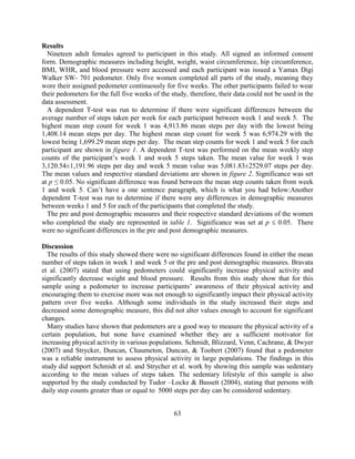 63 
Results 
Nineteen adult females agreed to participant in this study. All signed an informed consent form. Demographic measures including height, weight, waist circumference, hip circumference, BMI, WHR, and blood pressure were accessed and each participant was issued a Yamax Digi Walker SW- 701 pedometer. Only five women completed all parts of the study, meaning they wore their assigned pedometer continuously for five weeks. The other participants failed to wear their pedometers for the full five weeks of the study, therefore, their data could not be used in the data assessment. 
A dependent T-test was run to determine if there were significant differences between the average number of steps taken per week for each participant between week 1 and week 5. The highest mean step count for week 1 was 4,913.86 mean steps per day with the lowest being 1,408.14 mean steps per day. The highest mean step count for week 5 was 6,974.29 with the lowest being 1,699.29 mean steps per day. The mean step counts for week 1 and week 5 for each participant are shown in figure 1. A dependent T-test was performed on the mean weekly step counts of the participant’s week 1 and week 5 steps taken. The mean value for week 1 was 3,120.54±1,191.96 steps per day and week 5 mean value was 5,081.83±2529.07 steps per day. The mean values and respective standard deviations are shown in figure 2. Significance was set at p ≤ 0.05. No significant difference was found between the mean step counts taken from week 1 and week 5. Can’t have a one sentence paragraph, which is what you had below:Another dependent T-test was run to determine if there were any differences in demographic measures between weeks 1 and 5 for each of the participants that completed the study. 
The pre and post demographic measures and their respective standard deviations of the women who completed the study are represented in table 1. Significance was set at p  0.05. There were no significant differences in the pre and post demographic measures. 
Discussion 
The results of this study showed there were no significant differences found in either the mean number of steps taken in week 1 and week 5 or the pre and post demographic measures. Bravata et al. (2007) stated that using pedometers could significantly increase physical activity and significantly decrease weight and blood pressure. Results from this study show that for this sample using a pedometer to increase participants’ awareness of their physical activity and encouraging them to exercise more was not enough to significantly impact their physical activity pattern over five weeks. Although some individuals in the study increased their steps and decreased some demographic measure, this did not alter values enough to account for significant changes. 
Many studies have shown that pedometers are a good way to measure the physical activity of a certain population, but none have examined whether they are a sufficient motivator for increasing physical activity in various populations. Schmidt, Blizzard, Venn, Cachrane, & Dwyer (2007) and Strycker, Duncan, Chaumeton, Duncan, & Toobert (2007) found that a pedometer was a reliable instrument to assess physical activity in large populations. The findings in this study did support Schmidt et al. and Strycher et al. work by showing this sample was sedentary according to the mean values of steps taken. The sedentary lifestyle of this sample is also supported by the study conducted by Tudor –Locke & Bassett (2004), stating that persons with daily step counts greater than or equal to 5000 steps per day can be considered sedentary.  