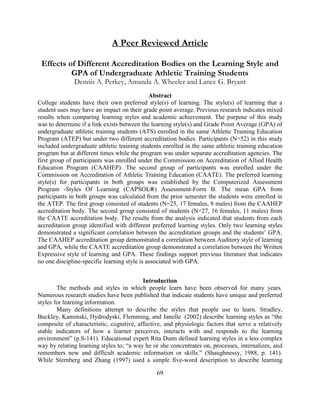 69 
A Peer Reviewed Article 
Effects of Different Accreditation Bodies on the Learning Style and GPA of Undergraduate Athletic Training Students 
Dennis A. Perkey, Amanda A. Wheeler and Lance G. Bryant 
Abstract 
College students have their own preferred style(s) of learning. The style(s) of learning that a student uses may have an impact on their grade point average. Previous research indicates mixed results when comparing learning styles and academic achievement. The purpose of this study was to determine if a link exists between the learning style(s) and Grade Point Average (GPA) of undergraduate athletic training students (ATS) enrolled in the same Athletic Training Education Program (ATEP) but under two different accreditation bodies. Participants (N=52) in this study included undergraduate athletic training students enrolled in the same athletic training education program but at different times while the program was under separate accreditation agencies. The first group of participants was enrolled under the Commission on Accreditation of Allied Health Education Program (CAAHEP). The second group of participants was enrolled under the Commission on Accreditation of Athletic Training Education (CAATE). The preferred learning style(s) for participants in both groups was established by the Computerized Assessment Program -Styles Of Learning (CAPSOL®) Assessment-Form B. The mean GPA from participants in both groups was calculated from the prior semester the students were enrolled in the ATEP. The first group consisted of students (N=25, 17 females, 8 males) from the CAAHEP accreditation body. The second group consisted of students (N=27, 16 females, 11 males) from the CAATE accreditation body. The results from the analysis indicated that students from each accreditation group identified with different preferred learning styles. Only two learning styles demonstrated a significant correlation between the accreditation groups and the students’ GPA. The CAAHEP accreditation group demonstrated a correlation between Auditory style of learning and GPA, while the CAATE accreditation group demonstrated a correlation between the Written Expressive style of learning and GPA. These findings support previous literature that indicates no one discipline-specific learning style is associated with GPA. 
Introduction 
The methods and styles in which people learn have been observed for many years. Numerous research studies have been published that indicate students have unique and preferred styles for learning information. 
Many definitions attempt to describe the styles that people use to learn. Stradley, Buckley, Kaminski, Hydrodyski, Flemming, and Janelle (2002) describe learning styles as “the composite of characteristic, cognitive, affective, and physiologic factors that serve a relatively stable indicators of how a learner perceives, interacts with and responds to the learning environment” (p.S-141). Educational expert Rita Dunn defined learning styles in a less complex way by relating learning styles to; “a way he or she concentrates on, processes, internalizes, and remembers new and difficult academic information or skills.” (Shaughnessy, 1988, p. 141). While Sternberg and Zhang (1997) used a simple five-word description to describe learning  