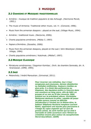 33 MUSIQUEMUSIQUE
3.13.1 CCHANSONSHANSONS ETET MMUSIQUESUSIQUES TRADITIONNELLESTRADITIONNELLES
• Arménie : musique de tradition populaire et des Achough. (Harmonia Mundi,
1993.).
• The music of Armenia: Traditional zither music, vol. 4 : (Concord, 1996).
• Music from the armenian diaspora : played on the oud. (Village Music, 1994).
• Arménie : traditional music. (Nocturne, 2006).
.
• Chants populaires arméniens. (Média 7, 1997).
• Papiers d'Arménie. (Socadisc, 2006).
• Music from the armenian diaspora, played on the oud / John Bilezikjian (Global
Village, 1994).
• Chants populaires arméniens / Kotchnak. (Média7, 1997).
3.23.2 MMUSIQUEUSIQUE CCLASSIQUELASSIQUE
• Miniatures arméniennes / Sogomon Komitas ; Orch. de chambre Serenata, dir. A.
Siranossian. (OMD, 1994).
3.33.3 JJAZZAZZ
• Melancholy / André Manoukian. (Universal, 2011).
Pour incarner ces mélodies, tour à tour
songeuses puis joyeuses, danses obsédantes
ou ballades entêtantes, toujours ciselées au
plus près, il a choisi des partenaires au
diapason, des équipiers prêts à s’inscrire dans
une aventure au long cours, afin de bâtir un
groupe et un son au fil des concerts. Déjà
présent sur le précédent album, Christophe
Walemme demeure le pilier, capable de poser
sa pâte sonore comme sa délicate
introduction à l’archet sur le thème-titre, le
batteur Stéphane Huchard remplace Laurent
Robin, apportant une touche plus percussive à
l’image du cajon argentin qui lui sert de
grosse caisse, du zarb iranien qui lui sied à
merveille et cette ouverture vers l’Orient se
cristallise encore plus autour du saxophoniste
Hervé Gourdikian. (GAM)
10
 