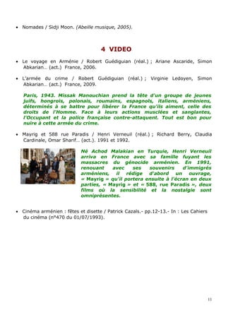• Nomades / Sidji Moon. (Abeille musique, 2005).
44 VIDEOVIDEO
• Le voyage en Arménie / Robert Guédiguian (réal.) ; Ariane Ascaride, Simon
Abkarian… (act.) France, 2006.
• L’armée du crime / Robert Guédiguian (réal.) ; Virginie Ledoyen, Simon
Abkarian… (act.) France, 2009.
Paris, 1943. Missak Manouchian prend la tête d'un groupe de jeunes
juifs, hongrois, polonais, roumains, espagnols, italiens, arméniens,
déterminés à se battre pour libérer la France qu'ils aiment, celle des
droits de l'Homme. Face à leurs actions musclées et sanglantes,
l'Occupant et la police française contre-attaquent. Tout est bon pour
nuire à cette armée du crime.
• Mayrig et 588 rue Paradis / Henri Verneuil (réal.) ; Richard Berry, Claudia
Cardinale, Omar Sharif… (act.). 1991 et 1992.
Né Achod Malakian en Turquie, Henri Verneuil
arriva en France avec sa famille fuyant les
massacres du génocide arménien. En 1991,
renouant avec ses souvenirs d'immigrés
arméniens, il rédige d'abord un ouvrage,
« Mayrig » qu'il portera ensuite à l'écran en deux
parties, « Mayrig » et « 588, rue Paradis », deux
films où la sensibilité et la nostalgie sont
omniprésentes.
• Cinéma arménien : fêtes et disette / Patrick Cazals.- pp.12-13.- In : Les Cahiers
du cinéma (n°470 du 01/07/1993).
11
 