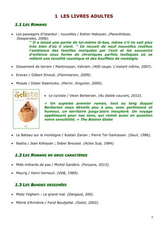 11 LES LIVRES ADULTESLES LIVRES ADULTES
1.11.1 LLESES RROMANSOMANS
• Les passagers d'Istanbul : nouvelles / Esther Heboyan. (Parenthèses.
Diasporales, 2006).
" Il a laissé une partie de lui-même là-bas, même s'il ne sait plus
très bien d'où il vient. " Ce recueil de neuf nouvelles restitue
l'ambiance des familles marquées par l'exil et les souvenirs
d'enfance sous forme de chroniques parfois loufoques où se
mêlent une tonalité caustique et des bouffées de nostalgie.
• Glissement de terrain / Martirosyan, Vahram. (400 coups. L'instant même, 2007).
• Erevan / Gilbert Sinoué. (Flammarion, 2009).
• Missak / Didier Daeninckx. (Perrin. Singulier, 2009).
• Le cycliste / Viken Berberian. (Au diable vauvert, 2012).
« Un superbe premier roman, tout au long duquel
Berberian nous dévoile peu à peu, avec pertinence et
humour, un territoire jusqu'alors inexploré. Un voyage
appétissant pour nos sens, qui remet aussi en question
notre sensibilité. » The Boston Globe
• Le Bateau sur la montagne / Kostan Zarian ; Pierre Ter-Sarkissian. (Seuil, 1986).
• Nastia / Jean Kéhayan ; Didier Brousse. (Actes Sud, 1984).
1.21.2 LLESES RROMANSOMANS ENEN GROSGROS CARACTÈRESCARACTÈRES
• Mille milliards de pas / Michel Gardère. (Feryane, 2013).
• Mayrig / Henri Verneuil. (VDB, 1989).
1.31.3 LLESES BBANDESANDES DESSINÉESDESSINÉES
• Medz Yeghern : Le grand mal. (Dargaud, 200).
• Mémé d'Arménie / Farid Boudjellal. (Soleil, 2002).
4
 