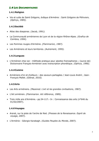 1.41.4 LLESES DDOCUMENTAIRESOCUMENTAIRES
1.4.1 Religion
• Vie et culte de Saint Grégoire, évêque d'Arménie : Saint Grégoire de Pithiviers.
(Ophrys, 1985).
1.4.2 Société
• Atlas des diasporas. (Jacob, 1991).
• La Communauté arménienne de Lyon et de la région Rhône-Alpes. (Grafica de
Coimbra, 1994).
• Les Pommes rouges d'Arménie. (Flammarion, 1987).
• Les Arméniens et leurs territoires. (Autrement, 1995).
1.4.3 Langues
• L'Arménien chez soi : méthode pratique pour adultes francophones ; (suivie de)
Dictionnaire Français-Arménien avec transcription phonétique. (Ophrys, 1990).
1.4.4 Cuisine
• Arméniens d'ici et d'ailleurs : des saveurs partagées / Jean-Louis André ; Jean-
François Mallet. (Glénat, 2010).
1.4.5 Arts
• Les Arts arméniens. (Mazenod. L'art et les grandes civilisations, 1987).
• L'Art arménien. (Flammarion. Art référence, 1989).
• Trois mille ans d'Arménie.- pp.54-117.- In : Connaissance des arts (n°646 du
01/02/2007).
1.4.6 Voyages
• Ararat, sur la piste de l'arche de Noé. (Presses de la Renaissance. Esprit de
voyage, 2007).
• L'Arménie : Géorgie Karabagh. (Guides Peuples du Monde, 2007).
5
 