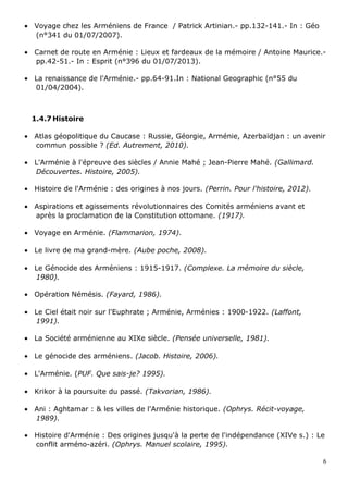 • Voyage chez les Arméniens de France / Patrick Artinian.- pp.132-141.- In : Géo
(n°341 du 01/07/2007).
• Carnet de route en Arménie : Lieux et fardeaux de la mémoire / Antoine Maurice.-
pp.42-51.- In : Esprit (n°396 du 01/07/2013).
• La renaissance de l'Arménie.- pp.64-91.In : National Geographic (n°55 du
01/04/2004).
1.4.7 Histoire
• Atlas géopolitique du Caucase : Russie, Géorgie, Arménie, Azerbaïdjan : un avenir
commun possible ? (Ed. Autrement, 2010).
• L'Arménie à l'épreuve des siècles / Annie Mahé ; Jean-Pierre Mahé. (Gallimard.
Découvertes. Histoire, 2005).
• Histoire de l'Arménie : des origines à nos jours. (Perrin. Pour l'histoire, 2012).
• Aspirations et agissements révolutionnaires des Comités arméniens avant et
après la proclamation de la Constitution ottomane. (1917).
• Voyage en Arménie. (Flammarion, 1974).
• Le livre de ma grand-mère. (Aube poche, 2008).
• Le Génocide des Arméniens : 1915-1917. (Complexe. La mémoire du siècle,
1980).
• Opération Némésis. (Fayard, 1986).
• Le Ciel était noir sur l'Euphrate ; Arménie, Arménies : 1900-1922. (Laffont,
1991).
• La Société arménienne au XIXe siècle. (Pensée universelle, 1981).
• Le génocide des arméniens. (Jacob. Histoire, 2006).
• L'Arménie. (PUF. Que sais-je? 1995).
• Krikor à la poursuite du passé. (Takvorian, 1986).
• Ani : Aghtamar : & les villes de l'Arménie historique. (Ophrys. Récit-voyage,
1989).
• Histoire d'Arménie : Des origines jusqu'à la perte de l'indépendance (XIVe s.) : Le
conflit arméno-azéri. (Ophrys. Manuel scolaire, 1995).
6
 