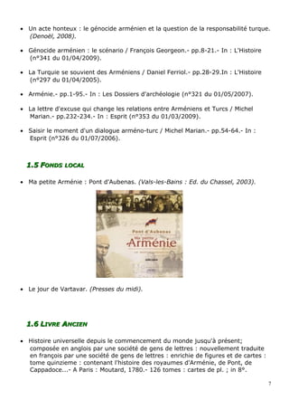 • Un acte honteux : le génocide arménien et la question de la responsabilité turque.
(Denoël, 2008).
• Génocide arménien : le scénario / François Georgeon.- pp.8-21.- In : L'Histoire
(n°341 du 01/04/2009).
• La Turquie se souvient des Arméniens / Daniel Ferriol.- pp.28-29.In : L'Histoire
(n°297 du 01/04/2005).
• Arménie.- pp.1-95.- In : Les Dossiers d'archéologie (n°321 du 01/05/2007).
• La lettre d'excuse qui change les relations entre Arméniens et Turcs / Michel
Marian.- pp.232-234.- In : Esprit (n°353 du 01/03/2009).
• Saisir le moment d'un dialogue arméno-turc / Michel Marian.- pp.54-64.- In :
Esprit (n°326 du 01/07/2006).
1.51.5 FFONDSONDS LOCALLOCAL
• Ma petite Arménie : Pont d'Aubenas. (Vals-les-Bains : Ed. du Chassel, 2003).
• Le jour de Vartavar. (Presses du midi).
1.61.6 LLIVREIVRE AANCIENNCIEN
• Histoire universelle depuis le commencement du monde jusqu'à présent;
composée en anglois par une société de gens de lettres : nouvellement traduite
en françois par une société de gens de lettres : enrichie de figures et de cartes :
tome quinzieme : contenant l'histoire des royaumes d'Arménie, de Pont, de
Cappadoce...- A Paris : Moutard, 1780.- 126 tomes : cartes de pl. ; in 8°.
7
 