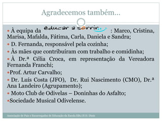 Agradecemos também…
 À equipa da : Marco, Cristina,
Marisa, Mafalda, Fátima, Carla, Daniela e Sandra;
 D. Fernanda, responsável pela cozinha;
 Às mães que contribuíram com trabalho e comidinha;
 À Dr.ª Célia Croca, em representação da Vereadora
Fernanda Franchi;
Prof. Artur Carvalho;
 Dr. Luís Costa (JFO), Dr. Rui Nascimento (CMO), Dr.ª
Ana Landeiro (Agrupamento);
 Moto Club de Odivelas – Doninhas do Asfalto;
Sociedade Musical Odivelense.
Associação de Pais e Encarregados de Educação da Escola EB1/JI D. Dinis
 
