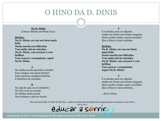 O HINO DA D. DINIS
Na D. Dinis
(Letra e Música de Sónia Cruz)
Refrão:
Na D. Dinis, eu vou ser bem mais
feliz
Nesta escola em Odivelas
Vou subir até às estrelas.
Na D. Dinis, vou crescer e vou
brilhar
Vou vencer e conquistar, aqui!
Na D. Dinis.
A
Na minha escola aprendo a estudar
Faço amigos com quem brincar
Faço passeios, imagino histórias
E desenhos de encantar
B
Na sala de aula ou no refeitório
No ATL ou lá no recreio
Os adultos desta escola
Nos ensinam a não ter receio
C
E a estudar para ser alguém
Andar em frente sem temer ninguém
Quero poder sonhar, quero acreditar
Que o futuro é meu também
Refrão:
Na D. Dinis, eu vou ser bem
mais feliz
Nesta escola em Odivelas
Vou subir até às estrelas.
Na D. Dinis, vou crescer e vou
brilhar
Vou vencer e conquistar
Aqui! Na D. Dinis.
C
E a estudar para ser alguém
Andar em frente sem temer ninguém
Quero poder sonhar, quero acreditar
Que o futuro é meu também…
…Na D. Dinis.
Hino da Escola EB1 D. Dinis de Odivelas, criado no âmbito das atividades de enriquecimento curricular, no ano letivo
2011/2012.
Associação de Pais e Encarregados de Educação da Escola EB1/JI D. Dinis
 