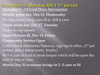 December 9 – 19 Food Drive Information
Double point day, Dec 11, Wednesday
No top ramen, soup cans 1$ is still 4 cans
Triple point day, Dec 17, Tuesday
Pasta- no top ramen
Santa Pictures $1, Dec 13, Friday
Community Service Opps
Collect food Albersons/Safeway, sign up in office, (1st per
winner gets a donut party, trophy)
$1 = 4 cans of food to book keeper which will be open the
first 10 min of class
Movie Day: If everyone brings in 2 -3 cans or $1

 