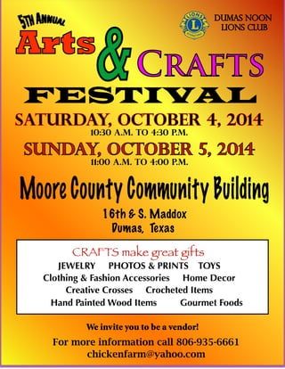 Arts
&Crafts
FESTIVAL
Saturday, October 4, 2014
10:30 a.m. to 4:30 p.m.
Sunday, October 5, 2014
11:00 a.m. to 4:00 p.m.
Moore County Community Building
16th & S. Maddox
Dumas, Texas
CRAFTS make great gifts
JEWELRY PHOTOS & PRINTS TOYS
Clothing & Fashion Accessories Home Decor
Creative Crosses Crocheted Items
Hand Painted Wood Items Gourmet Foods
For more information call 806-935-6661
chickenfarm@yahoo.com
We invite you to be a vendor!
DUMAS NOON
LIONS CLUB
 