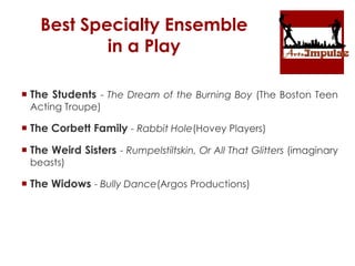 Best Specialty Ensemble
in a Play
 The Students - The Dream of the Burning Boy (The Boston Teen
Acting Troupe)
 The Corbett Family - Rabbit Hole(Hovey Players)
 The Weird Sisters - Rumpelstiltskin, Or All That Glitters (imaginary
beasts)
 The Widows - Bully Dance(Argos Productions)
 