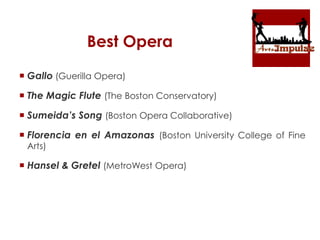 Best Opera
 Gallo (Guerilla Opera)
 The Magic Flute (The Boston Conservatory)
 Sumeida’s Song (Boston Opera Collaborative)
 Florencia en el Amazonas (Boston University College of Fine
Arts)
 Hansel & Gretel (MetroWest Opera)
 
