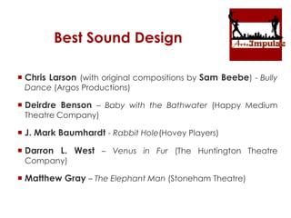 Best Sound Design
 Chris Larson (with original compositions by Sam Beebe) - Bully
Dance (Argos Productions)
 Deirdre Benson – Baby with the Bathwater (Happy Medium
Theatre Company)
 J. Mark Baumhardt - Rabbit Hole(Hovey Players)
 Darron L. West – Venus in Fur (The Huntington Theatre
Company)
 Matthew Gray – The Elephant Man (Stoneham Theatre)
 