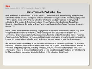 DMA 
Dallas Museum of Art | 1717 N. Harwood St. | Dallas TX 75201 
Maria Teresa G. Pedroche - Bio 
Born and raised in Brownsville, TX, Maria Teresa G. Pedroche is an award-winning artist who has 
exhibited in Texas, Mexico, and Spain. She was commissioned by Escariche (Guadalajara) Spain in 
1999 to paint a mural with in the city with other artists and has been featured in many juried 
exhibitions. She holds a B. F. A. in Advertising Art and Painting from Southwest Texas State 
University, San Marcos, TX and a M. F. A. Painting and Ceramics from Texas Women’s University, 
Denton, TX. 
María Teresa is the Head of Community Engagement at the Dallas Museum of Art since May 2000. 
She promotes the interests of the DMA while working with area organizations to serve the 
community. She oversees community engagement, festivals, and exhibitions that include Advance 
Placement Juried Exhibition. Her responsibilities include building and strengthening partnerships that 
include city organizations, schools, family and young learners groups to build family audiences. 
Her experience includes working at the Meadows Museum (specializes in Spanish Art) at Southern 
Methodist University, where she was Associate Curator for 10 years. She developed and directed all 
education and public programs, including symposia, lectures, concerts/performances, films, and other 
events related to museum collections and special exhibitions; supervised and provided training for 
fifty docents and supervised graduate students in the education department. 
 