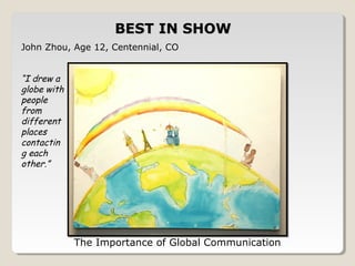 BEST IN SHOW 
John Zhou, Age 12, Centennial, CO 
The Importance of Global Communication 
“I drew a 
globe with 
people 
from 
different 
places 
contacting 
each 
other.” 
 