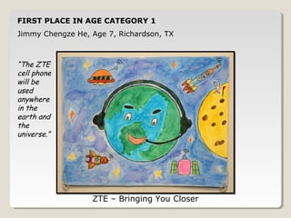 FIRST PLACE IN AGE CATEGORY 1 
Jimmy Chengze He, Age 7, Richardson, TX 
ZTE – Bringing You Closer 
“The ZTE 
cell phone 
will be 
used 
anywhere 
in the 
earth and 
the 
universe.” 
 