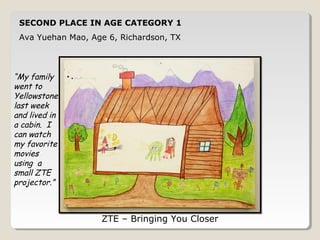 SECOND PLACE IN AGE CATEGORY 1 
Ava Yuehan Mao, Age 6, Richardson, TX 
ZTE – Bringing You Closer 
“My family 
went to 
Yellowstone 
last week 
and lived in 
a cabin. I 
can watch 
my favorite 
movies 
using a 
small ZTE 
projector.” 
 