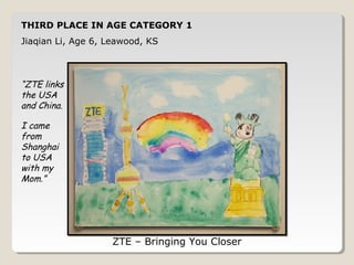 THIRD PLACE IN AGE CATEGORY 1 
Jiaqian Li, Age 6, Leawood, KS 
ZTE – Bringing You Closer 
“ZTE links 
the USA 
and China. 
I came 
from 
Shanghai 
to USA 
with my 
Mom.” 
 