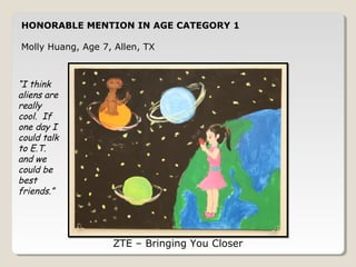 HONORABLE MENTION IN AGE CATEGORY 1 
Molly Huang, Age 7, Allen, TX 
ZTE – Bringing You Closer 
“I think 
aliens are 
really 
cool. If 
one day I 
could talk 
to E.T. 
and we 
could be 
best 
friends.” 
 