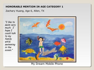 HONORABLE MENTION IN AGE CATEGORY 1 
Zachary Huang, Age 6, Allen, TX 
My Dream Mobile Phone 
“I like to 
swim very 
much. I 
hope I 
could talk 
to my 
family 
while 
swimming 
in the 
ocean.” 
 
