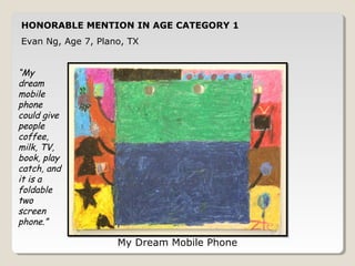 HONORABLE MENTION IN AGE CATEGORY 1 
Evan Ng, Age 7, Plano, TX 
My Dream Mobile Phone 
“My 
dream 
mobile 
phone 
could give 
people 
coffee, 
milk, TV, 
book, play 
catch, and 
it is a 
foldable 
two 
screen 
phone.” 
 