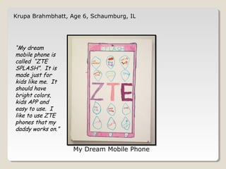 Krupa Brahmbhatt, Age 6, Schaumburg, IL 
My Dream Mobile Phone 
“My dream 
mobile phone is 
called “ZTE 
SPLASH”. It is 
made just for 
kids like me. It 
should have 
bright colors, 
kids APP and 
easy to use. I 
like to use ZTE 
phones that my 
daddy works on.” 
 