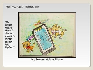 Alan Wu, Age 7, Bothell, WA 
My Dream Mobile Phone 
“My 
dream 
mobile 
phone is 
able to 
translate 
animal 
speech 
into 
English.” 
 