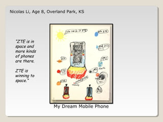 Nicolas Li, Age 8, Overland Park, KS 
My Dream Mobile Phone 
“ZTE is in 
space and 
more kinds 
of phones 
are there. 
ZTE is 
winning to 
space.” 
 