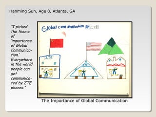 Hanming Sun, Age 8, Atlanta, GA 
The Importance of Global Communication 
“I picked 
the theme 
of 
‘importance 
of Global 
Communica-tion.’ 
Everywhere 
in the world 
people can 
get 
communica-ted 
by ZTE 
phones.” 
 