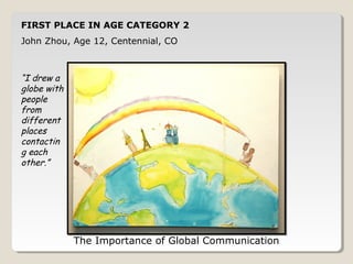 FIRST PLACE IN AGE CATEGORY 2 
John Zhou, Age 12, Centennial, CO 
The Importance of Global Communication 
“I drew a 
globe with 
people 
from 
different 
places 
contacting 
each 
other.” 
 