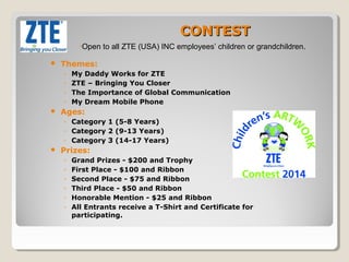CONTEST 
•Open to all ZTE (USA) INC employees’ children or grandchildren. 
 Themes: 
◦ My Daddy Works for ZTE 
◦ ZTE – Bringing You Closer 
◦ The Importance of Global Communication 
◦ My Dream Mobile Phone 
 Ages: 
◦ Category 1 (5-8 Years) 
◦ Category 2 (9-13 Years) 
◦ Category 3 (14-17 Years) 
 Prizes: 
◦ Grand Prizes - $200 and Trophy 
◦ First Place - $100 and Ribbon 
◦ Second Place - $75 and Ribbon 
◦ Third Place - $50 and Ribbon 
◦ Honorable Mention - $25 and Ribbon 
◦ All Entrants receive a T-Shirt and Certificate for 
participating. 
 