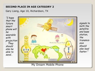 SECOND PLACE IN AGE CATEGORY 2 
Gary Liang, Age 10, Richardson, TX 
My Dream Mobile Phone 
“I hope 
that the 
future 
smart 
phone will 
be 
wearable 
with 
projection 
. They 
should 
also be 
able to 
send… 
signals to 
both the 
satellite 
and base 
station, 
the 
transmis-sion 
should 
also load 
faster.” 
 