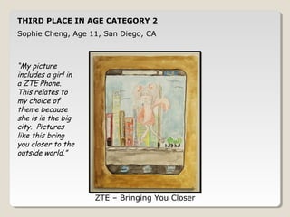 THIRD PLACE IN AGE CATEGORY 2 
Sophia Cheng, Age 11, San Diego, CA 
ZTE – Bringing You Closer 
“My picture 
includes a girl in 
a ZTE Phone. 
This relates to 
my choice of 
theme because 
she is in the big 
city. Pictures 
like this bring 
you closer to the 
outside world.” 
 