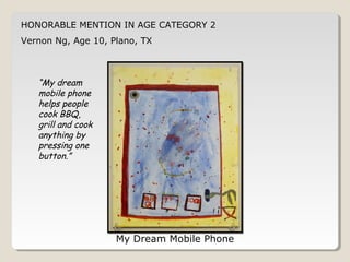 HONORABLE MENTION IN AGE CATEGORY 2 
Vernon Ng, Age 10, Plano, TX 
My Dream Mobile Phone 
“My dream 
mobile phone 
helps people 
cook BBQ, 
grill and cook 
anything by 
pressing one 
button.” 
 