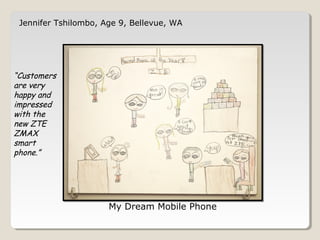 Jennifer Tshilombo, Age 9, Bellevue, WA 
My Dream Mobile Phone 
“Customers 
are very 
happy and 
impressed 
with the 
new ZTE 
ZMAX 
smart 
phone.” 
 
