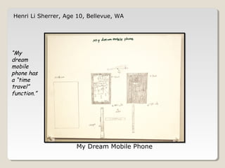 Henri Li Sherrer, Age 10, Bellevue, WA 
My Dream Mobile Phone 
“My 
dream 
mobile 
phone has 
a “time 
travel” 
function.” 
 