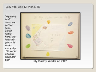 Lucy Yao, Age 12, Plano, TX 
My Daddy Works at ZTE” 
“My entry 
is all 
about my 
father 
(who) 
works 
really 
hard. He 
loves his 
job so he 
works 
every day. 
He works 
when we 
sleep and 
play 
 
