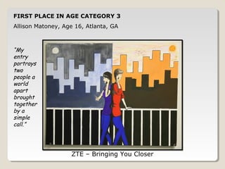 FIRST PLACE IN AGE CATEGORY 3 
Allison Matoney, Age 16, Atlanta, GA 
ZTE – Bringing You Closer 
“My 
entry 
portrays 
two 
people a 
world 
apart 
brought 
together 
by a 
simple 
call.” 
 