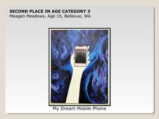 SECOND PLACE IN AGE CATEGORY 3 
Meagan Meadows, Age 15, Bellevue, WA 
My Dream Mobile Phone 
 