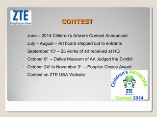 CONTEST 
• June – 2014 Children’s Artwork Contest Announced 
• July – August – Art board shipped out to entrants 
• September 15th – 23 works of art received at HQ 
• October 8th – Dallas Museum of Art Judged the Exhibit 
• October 24th to November 3rd – Peoples Choice Award 
Contest on ZTE USA Website 
 